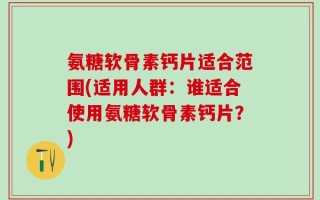 氨糖软骨素钙片适合范围(适用人群：谁适合使用氨糖软骨素钙片？)