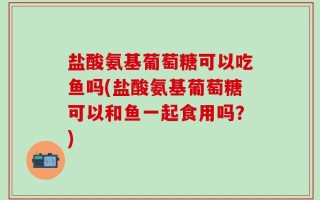 盐酸氨基葡萄糖可以吃鱼吗(盐酸氨基葡萄糖可以和鱼一起食用吗？)