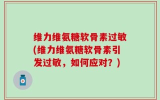 维力维氨糖软骨素过敏(维力维氨糖软骨素引发过敏，如何应对？)