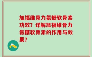 旭福维骨力氨糖软骨素功效？详解旭福维骨力氨糖软骨素的作用与效果？