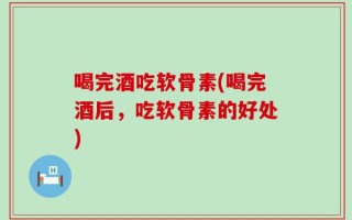 喝完酒吃软骨素(喝完酒后，吃软骨素的好处)