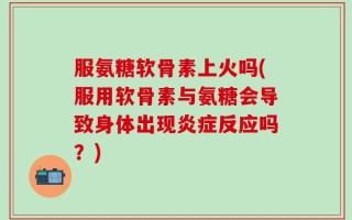 服氨糖软骨素上火吗(服用软骨素与氨糖会导致身体出现炎症反应吗？)