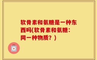 软骨素和氨糖是一种东西吗(软骨素和氨糖：同一种物质？)