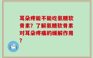 耳朵疼能不能吃氨糖软骨素？了解氨糖软骨素对耳朵疼痛的缓解作用？