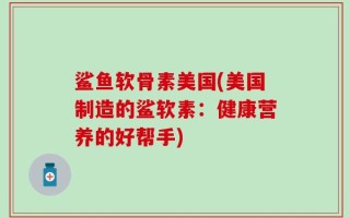 鲨鱼软骨素美国(美国制造的鲨软素：健康营养的好帮手)