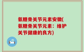 氨糖骨关节元素安徽(氨糖骨关节元素：维护关节健康的良方)