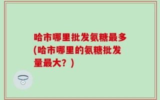 哈市哪里批发氨糖最多(哈市哪里的氨糖批发量最大？)