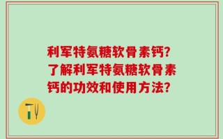 利军特氨糖软骨素钙？了解利军特氨糖软骨素钙的功效和使用方法？