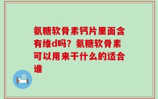氨糖软骨素钙片里面含有维d吗？氨糖软骨素可以用来干什么的适合谁