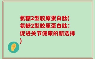 氨糖2型胶原蛋白肽(氨糖2型胶原蛋白肽：促进关节健康的新选择)