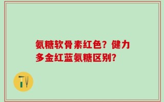 氨糖软骨素红色？健力多金红蓝氨糖区别？