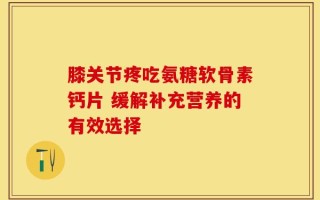 膝关节疼吃氨糖软骨素钙片 缓解补充营养的有效选择