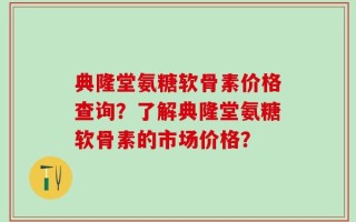 典隆堂氨糖软骨素价格查询？了解典隆堂氨糖软骨素的市场价格？