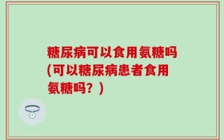 糖尿病可以食用氨糖吗(可以糖尿病患者食用氨糖吗？)