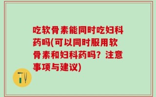 吃软骨素能同时吃妇科药吗(可以同时服用软骨素和妇科药吗？注意事项与建议)