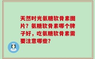 天然时光氨糖软骨素图片？氨糖软骨素哪个牌子好，吃氨糖软骨素需要注意哪些？