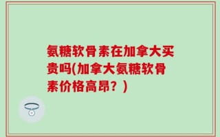 氨糖软骨素在加拿大买贵吗(加拿大氨糖软骨素价格高昂？)