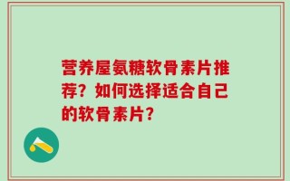 营养屋氨糖软骨素片推荐？如何选择适合自己的软骨素片？