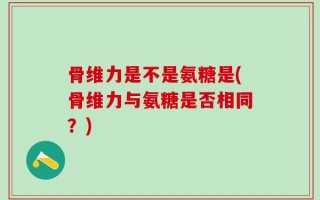 骨维力是不是氨糖是(骨维力与氨糖是否相同？)