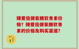 臻爱倍健氨糖软骨素价格？臻爱倍健氨糖软骨素的价格及购买渠道？