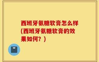 西班牙氨糖软膏怎么样(西班牙氨糖软膏的效果如何？)