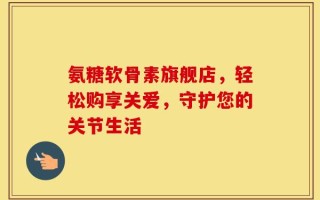 氨糖软骨素旗舰店，轻松购享关爱，守护您的关节生活
