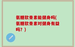 氨糖软骨素能健身吗(氨糖软骨素对健身有益吗？)