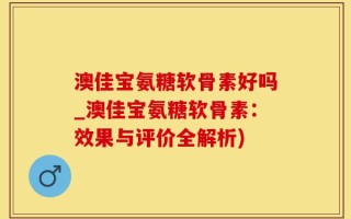 澳佳宝氨糖软骨素好吗_澳佳宝氨糖软骨素：效果与评价全解析)