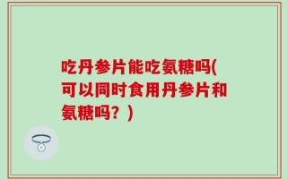 吃丹参片能吃氨糖吗(可以同时食用丹参片和氨糖吗？)