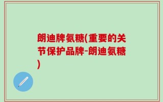 朗迪牌氨糖(重要的关节保护品牌-朗迪氨糖)