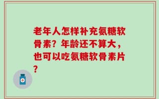 老年人怎样补充氨糖软骨素？年龄还不算大，也可以吃氨糖软骨素片？