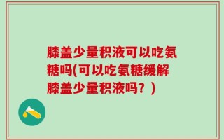 膝盖少量积液可以吃氨糖吗(可以吃氨糖缓解膝盖少量积液吗？)
