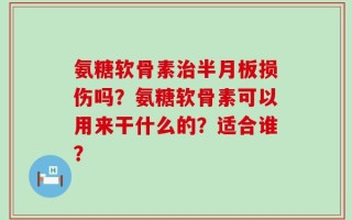氨糖软骨素治半月板损伤吗？氨糖软骨素可以用来干什么的？适合谁？
