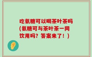 吃氨糖可以喝茶叶茶吗(氨糖可与茶叶茶一同饮用吗？答案来了！)