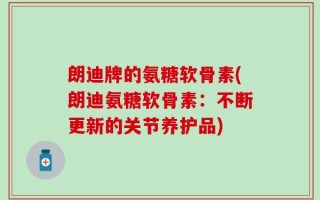 朗迪牌的氨糖软骨素(朗迪氨糖软骨素：不断更新的关节养护品)