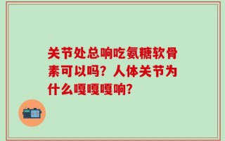 关节处总响吃氨糖软骨素可以吗？人体关节为什么嘎嘎嘎响？