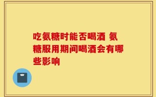 吃氨糖时能否喝酒 氨糖服用期间喝酒会有哪些影响