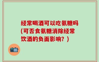 经常喝酒可以吃氨糖吗(可否食氨糖消除经常饮酒的负面影响？)