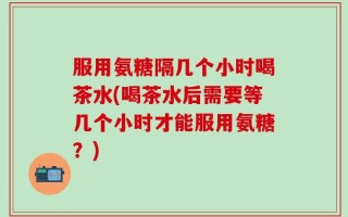 服用氨糖隔几个小时喝茶水(喝茶水后需要等几个小时才能服用氨糖？)