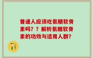 普通人应该吃氨糖软骨素吗？？解析氨糖软骨素的功效与适用人群？