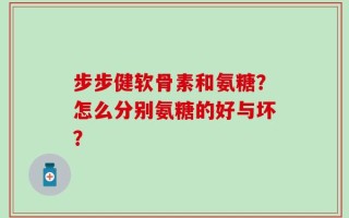 步步健软骨素和氨糖？怎么分别氨糖的好与坏？
