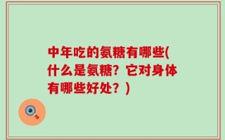中年吃的氨糖有哪些(什么是氨糖？它对身体有哪些好处？)