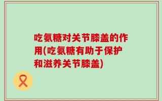 吃氨糖对关节膝盖的作用(吃氨糖有助于保护和滋养关节膝盖)