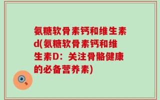 氨糖软骨素钙和维生素d(氨糖软骨素钙和维生素D：关注骨骼健康的必备营养素)