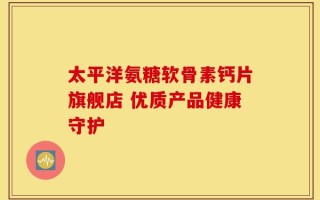 太平洋氨糖软骨素钙片旗舰店 优质产品健康守护