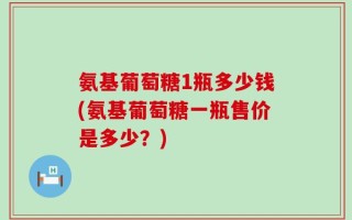 氨基葡萄糖1瓶多少钱(氨基葡萄糖一瓶售价是多少？)
