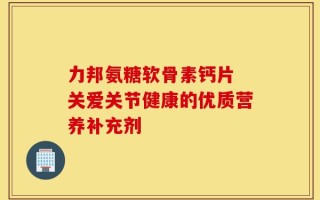 力邦氨糖软骨素钙片 关爱关节健康的优质营养补充剂