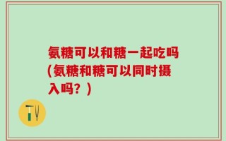 氨糖可以和糖一起吃吗(氨糖和糖可以同时摄入吗？)
