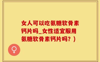 女人可以吃氨糖软骨素钙片吗_女性适宜服用氨糖软骨素钙片吗？)