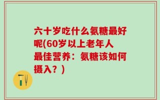 六十岁吃什么氨糖最好呢(60岁以上老年人最佳营养：氨糖该如何摄入？)